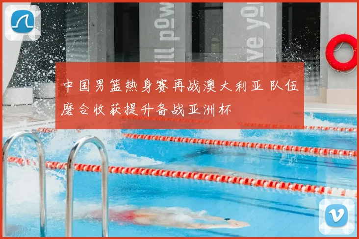 中国男篮热身赛再战澳大利亚 队伍磨合收获提升备战亚洲杯