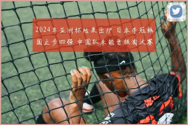 2024年亚洲杯结果出炉 日本夺冠韩国止步四强 中国队未能晋级淘汰赛