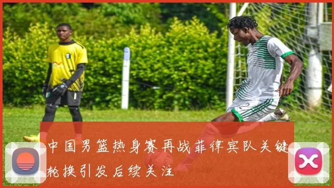 中国男篮热身赛再战菲律宾队关键轮换引发后续关注