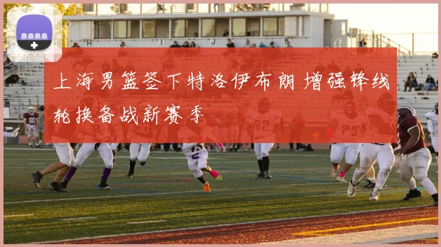 上海男篮签下特洛伊布朗 增强锋线轮换备战新赛季