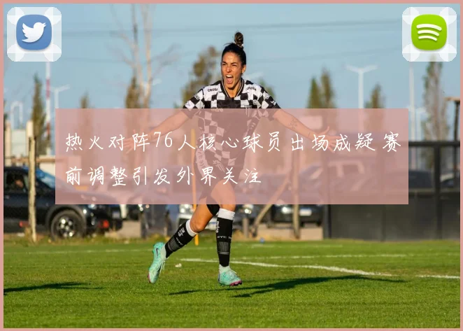 热火对阵76人核心球员出场成疑 赛前调整引发外界关注