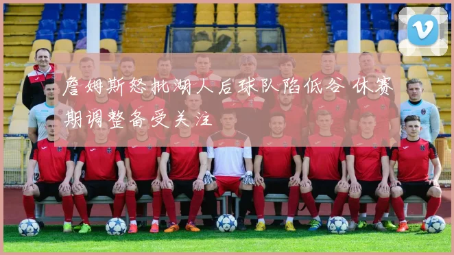 詹姆斯怒批湖人后球队陷低谷 休赛期调整备受关注
