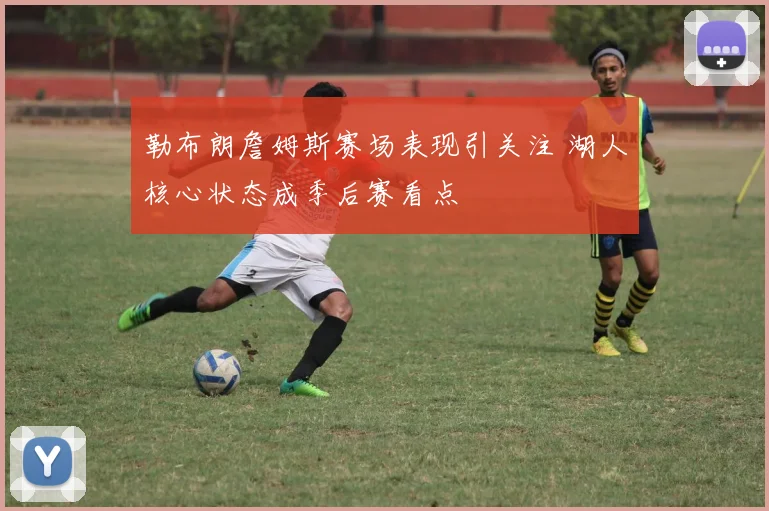 勒布朗詹姆斯赛场表现引关注 湖人核心状态成季后赛看点