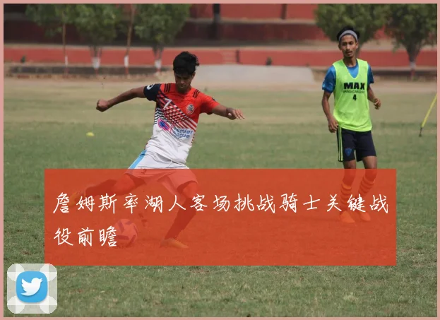 詹姆斯率湖人客场挑战骑士关键战役前瞻