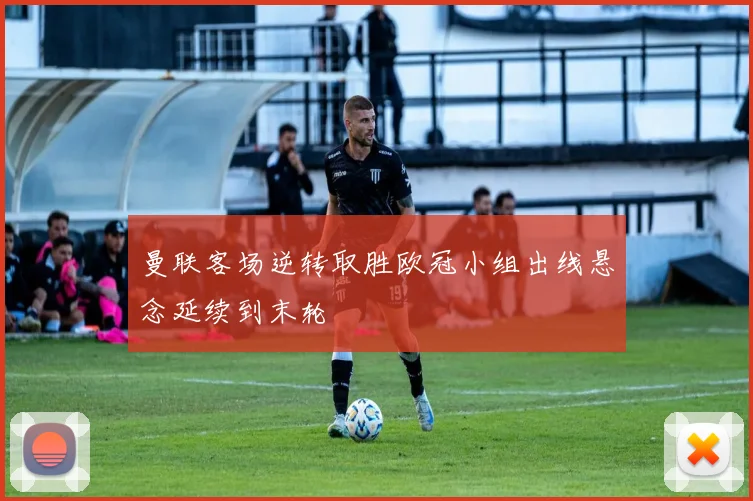 曼联客场逆转取胜欧冠小组出线悬念延续到末轮