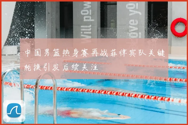 中国男篮热身赛再战菲律宾队关键轮换引发后续关注