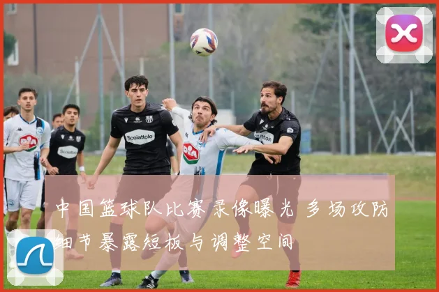 中国篮球队比赛录像曝光 多场攻防细节暴露短板与调整空间