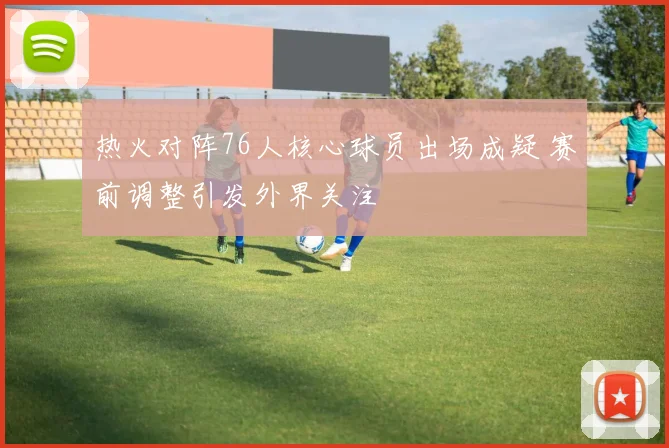 热火对阵76人核心球员出场成疑 赛前调整引发外界关注