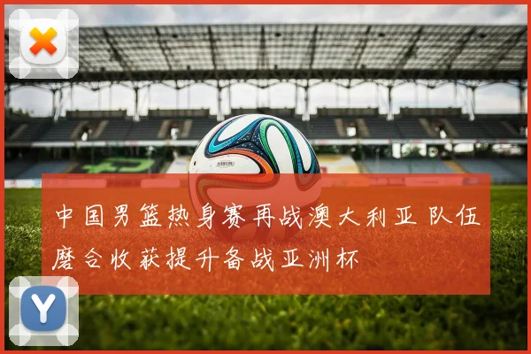中国男篮热身赛再战澳大利亚 队伍磨合收获提升备战亚洲杯