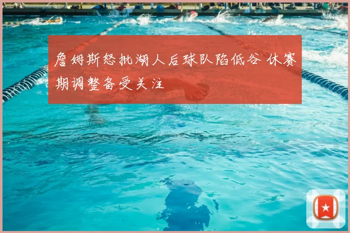 詹姆斯怒批湖人后球队陷低谷 休赛期调整备受关注