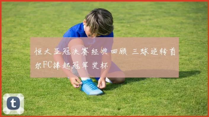 恒大亚冠决赛经典回顾 三球逆转首尔FC捧起冠军奖杯