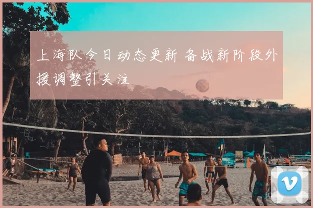 上海队今日动态更新 备战新阶段外援调整引关注