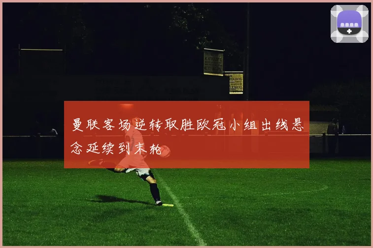 曼联客场逆转取胜欧冠小组出线悬念延续到末轮
