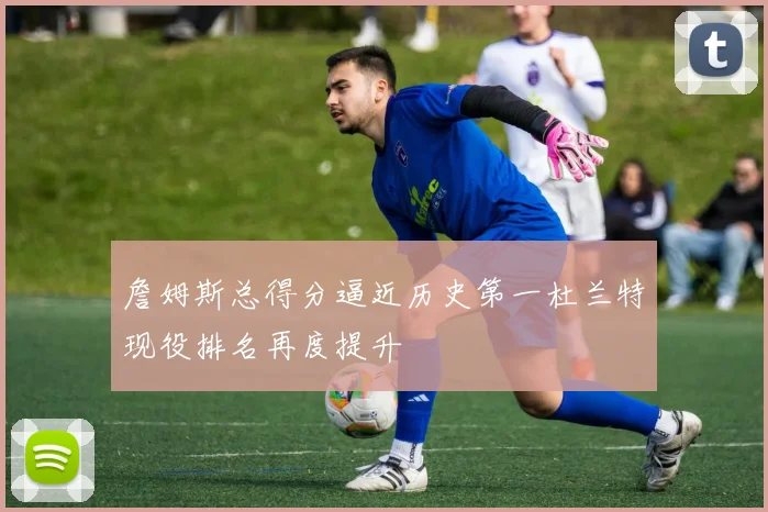 詹姆斯总得分逼近历史第一杜兰特现役排名再度提升