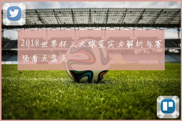 2018世界杯三大球星实力解析与赛场看点盘点